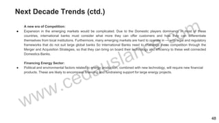 Next Decade Trends (ctd.)
A new era of Competition:
● Expansion in the emerging markets would be complicated. Due to the Domestic players dominancy in most of these
countries, international banks must consider what more they can offer customers and how they can differentiate
themselves from local institutions. Furthermore, many emerging markets are hard to operate in — with legal and regulatory
frameworks that do not suit large global banks So International Banks need to challenge these competition through the
Merger and Acquisition Strategies, so that they can bring on board their technology and efficiency to these well connected
Domestics Banks.
Financing Energy Sector:
● Political and environmental factors related to energy production, combined with new technology, will require new financial
products. These are likely to encompass financing and fundraising support for large energy projects.
48
 