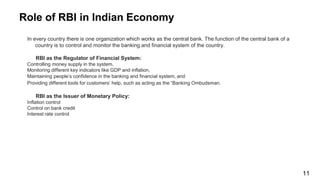 Role of RBI in Indian Economy
In every country there is one organization which works as the central bank. The function of the central bank of a
country is to control and monitor the banking and financial system of the country.
RBI as the Regulator of Financial System:
Controlling money supply in the system,
Monitoring different key indicators like GDP and inflation,
Maintaining people’s confidence in the banking and financial system, and
Providing different tools for customers’ help, such as acting as the “Banking Ombudsman.
RBI as the Issuer of Monetary Policy:
Inflation control
Control on bank credit
Interest rate control
11
 