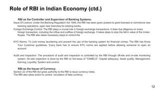 Role of RBI in Indian Economy (ctd.)
RBI as the Controller and Supervisor of Banking Systems:
Issue Of Licence: Under the Banking Regulation Act 1949, the RBI has been given powers to grant licenses to commence new
banking operations, open new branches for existing banks.
Foreign Exchange Control: The RBI plays a crucial role in foreign exchange transactions. It does due diligence on every
foreign transaction, including the inflow and outflow of foreign exchange. It takes steps to stop the fall in value of the Indian
Rupee. The RBI also takes necessary steps to control the
KYC Norms: To curb money laundering and prevent the use of the banking system for financial crimes, The RBI has Know
Your Customer guidelines. Every bank has to ensure KYC norms are applied before allowing someone to open an
account.
Audit and Inspection: The procedure of audit and inspection is controlled by the RBI through off-site and on-site monitoring
system. On-site inspection is done by the RBI on the basis of “CAMELS”. Capital adequacy; Asset quality; Management;
Earning; Liquidity; System and control.
RBI as the Issuer of Currency:
Section 22 of the RBI Act gives authority to the RBI to issue currency notes.
The RBI also takes action to control circulation of fake currency.
12
 
