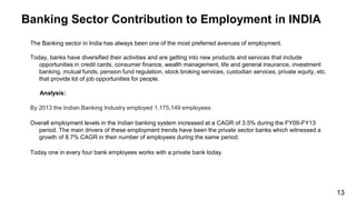 Banking Sector Contribution to Employment in INDIA
The Banking sector in India has always been one of the most preferred avenues of employment.
Today, banks have diversified their activities and are getting into new products and services that include
opportunities in credit cards, consumer finance, wealth management, life and general insurance, investment
banking, mutual funds, pension fund regulation, stock broking services, custodian services, private equity, etc.
that provide lot of job opportunities for people.
Analysis:
By 2013 the Indian Banking Industry employed 1,175,149 employees
Overall employment levels in the Indian banking system increased at a CAGR of 3.5% during the FY09-FY13
period. The main drivers of these employment trends have been the private sector banks which witnessed a
growth of 8.7% CAGR in their number of employees during the same period.
Today one in every four bank employees works with a private bank today.
13
 