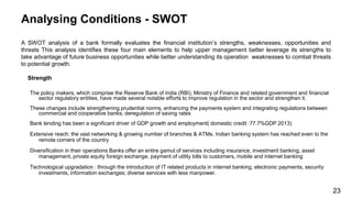 Analysing Conditions - SWOT
A SWOT analysis of a bank formally evaluates the financial institution’s strengths, weaknesses, opportunities and
threats This analysis identifies these four main elements to help upper management better leverage its strengths to
take advantage of future business opportunities while better understanding its operation weaknesses to combat threats
to potential growth.
Strength
The policy makers, which comprise the Reserve Bank of India (RBI), Ministry of Finance and related government and financial
sector regulatory entities, have made several notable efforts to improve regulation in the sector and strengthen it.
These changes include strengthening prudential norms, enhancing the payments system and integrating regulations between
commercial and cooperative banks; deregulation of saving rates
Bank lending has been a significant driver of GDP growth and employment( domestic credit :77.7%GDP 2013)
Extensive reach: the vast networking & growing number of branches & ATMs. Indian banking system has reached even to the
remote corners of the country
Diversification in their operations Banks offer an entire gamut of services including insurance, investment banking, asset
management, private equity foreign exchange, payment of utility bills to customers, mobile and internet banking
Technological upgradation : through the introduction of IT related products in internet banking, electronic payments, security
investments, information exchanges; diverse services with less manpower.
23
 