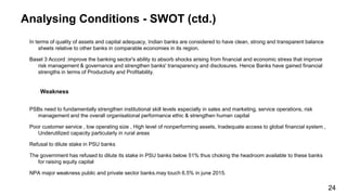 Analysing Conditions - SWOT (ctd.)
In terms of quality of assets and capital adequacy, Indian banks are considered to have clean, strong and transparent balance
sheets relative to other banks in comparable economies in its region.
Basel 3 Accord :improve the banking sector's ability to absorb shocks arising from financial and economic stress that improve
risk management & governance and strengthen banks' transparency and disclosures. Hence Banks have gained financial
strengths in terms of Productivity and Profitability.
Weakness
PSBs need to fundamentally strengthen institutional skill levels especially in sales and marketing, service operations, risk
management and the overall organisational performance ethic & strengthen human capital
Poor customer service , low operating size , High level of nonperforming assets, Inadequate access to global financial system ,
Underutilized capacity particularly in rural areas
Refusal to dilute stake in PSU banks
The government has refused to dilute its stake in PSU banks below 51% thus choking the headroom available to these banks
for raising equity capital
NPA major weakness public and private sector banks.may touch 6.5% in june 2015.
24
 