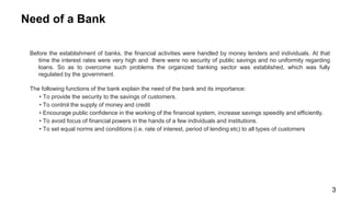 Before the establishment of banks, the financial activities were handled by money lenders and individuals. At that
time the interest rates were very high and there were no security of public savings and no uniformity regarding
loans. So as to overcome such problems the organized banking sector was established, which was fully
regulated by the government.
The following functions of the bank explain the need of the bank and its importance:
• To provide the security to the savings of customers.
• To control the supply of money and credit
• Encourage public confidence in the working of the financial system, increase savings speedily and efficiently.
• To avoid focus of financial powers in the hands of a few individuals and institutions.
• To set equal norms and conditions (i.e. rate of interest, period of lending etc) to all types of customers
Need of a Bank
3
 