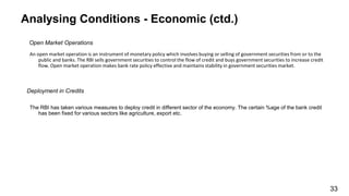Analysing Conditions - Economic (ctd.)
Open Market Operations
An open market operation is an instrument of monetary policy which involves buying or selling of government securities from or to the
public and banks. The RBI sells government securities to control the flow of credit and buys government securities to increase credit
flow. Open market operation makes bank rate policy effective and maintains stability in government securities market.
Deployment in Credits
The RBI has taken various measures to deploy credit in different sector of the economy. The certain %age of the bank credit
has been fixed for various sectors like agriculture, export etc.
33
 
