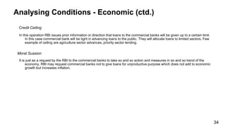 Analysing Conditions - Economic (ctd.)
Credit Ceiling
In this operation RBI issues prior information or direction that loans to the commercial banks will be given up to a certain limit.
In this case commercial bank will be tight in advancing loans to the public. They will allocate loans to limited sectors. Few
example of ceiling are agriculture sector advances, priority sector lending.
Moral Suasion
It is just as a request by the RBI to the commercial banks to take so and so action and measures in so and so trend of the
economy. RBI may request commercial banks not to give loans for unproductive purpose which does not add to economic
growth but increases inflation.
34
 