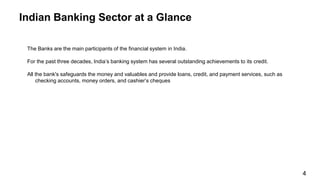 The Banks are the main participants of the financial system in India.
For the past three decades, India’s banking system has several outstanding achievements to its credit.
All the bank's safeguards the money and valuables and provide loans, credit, and payment services, such as
checking accounts, money orders, and cashier’s cheques
Indian Banking Sector at a Glance
4
 