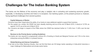 Challenges for The Indian Banking System
The banks are the lifelines of the economy and play a catalytic role in activating and sustaining economic growth,
especially, in developing countries and India is no exception. Our banking system, at the present juncture is, however,
facing significant challenges from several quarters.
Capital Adequacy of Banks:
Concerns have been raised about the ability of our banks to raise additional capital to support their business.
For the system as a whole, the CRAR has been steadily declining and as at the end of March 2015, it stood at 12.70% as
against 13.01% as at the end of March 2014.
Our concerns are larger in respect of the PSBs where the CRAR has declined further to 11.24% from 11.40% over the last
year.
Revision to the Priority Sector Lending Guidelines:
The banks are now required to progressively achieve 8% of lending to Small and Marginal Farmers and 7.5% to the micro
enterprises among the MSEs in a phased manner.
Global Banking and Intense Competition:
If we look at the Indian Banking Industry, then we find that there are 36 foreign banks operating in India,which becomes a
major challenge for Nationalized and private sector banks.
40
 