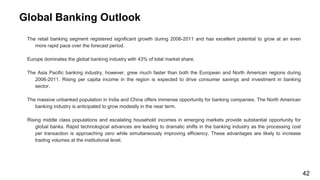 Global Banking Outlook
The retail banking segment registered significant growth during 2006-2011 and has excellent potential to grow at an even
more rapid pace over the forecast period.
Europe dominates the global banking industry with 43% of total market share.
The Asia Pacific banking industry, however, grew much faster than both the European and North American regions during
2006-2011. Rising per capita income in the region is expected to drive consumer savings and investment in banking
sector.
The massive unbanked population in India and China offers immense opportunity for banking companies. The North American
banking industry is anticipated to grow modestly in the near term.
Rising middle class populations and escalating household incomes in emerging markets provide substantial opportunity for
global banks. Rapid technological advances are leading to dramatic shifts in the banking industry as the processing cost
per transaction is approaching zero while simultaneously improving efficiency. These advantages are likely to increase
trading volumes at the institutional level.
42
 