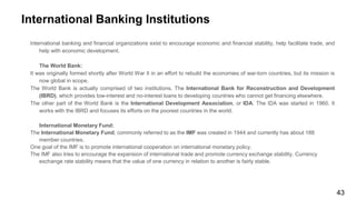 International Banking Institutions
International banking and financial organizations exist to encourage economic and financial stability, help facilitate trade, and
help with economic development.
The World Bank:
It was originally formed shortly after World War II in an effort to rebuild the economies of war-torn countries, but its mission is
now global in scope.
The World Bank is actually comprised of two institutions. The International Bank for Reconstruction and Development
(IBRD), which provides low-interest and no-interest loans to developing countries who cannot get financing elsewhere.
The other part of the World Bank is the International Development Association, or IDA. The IDA was started in 1960. It
works with the IBRD and focuses its efforts on the poorest countries in the world.
International Monetary Fund:
The International Monetary Fund, commonly referred to as the IMF was created in 1944 and currently has about 188
member countries.
One goal of the IMF is to promote international cooperation on international monetary policy.
The IMF also tries to encourage the expansion of international trade and promote currency exchange stability. Currency
exchange rate stability means that the value of one currency in relation to another is fairly stable.
43
 