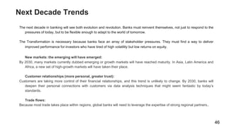 Next Decade Trends
The next decade in banking will see both evolution and revolution. Banks must reinvent themselves, not just to respond to the
pressures of today, but to be flexible enough to adapt to the world of tomorrow.
The Transformation is necessary because banks face an array of stakeholder pressures. They must find a way to deliver
improved performance for investors who have tired of high volatility but low returns on equity.
New markets: the emerging will have emerged:
By 2030, many markets currently dubbed emerging or growth markets will have reached maturity. In Asia, Latin America and
Africa, a new set of high-growth markets will have taken their place.
Customer relationships (more personal, greater trust):
Customers are taking more control of their financial relationships, and this trend is unlikely to change. By 2030, banks will
deepen their personal connections with customers via data analysis techniques that might seem fantastic by today’s
standards.
Trade flows:
Because most trade takes place within regions, global banks will need to leverage the expertise of strong regional partners..
46
 