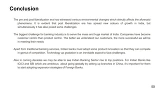 Conclusion
The pre and post liberalization era has witnessed various environmental changes which directly affects the aforesaid
phenomena. It is evident that post liberalization era has spread new colours of growth in India, but
simultaneously it has also posed some challenges
The biggest challenge for banking industry is to serve the mass and huge market of India. Companies have become
customer centric than product centric. The better we understand our customers, the more successful we will be
in meeting their needs
Apart from traditional banking services, Indian banks must adopt some product innovation so that they can compete
in gamut of competition. Technology up gradation is an inevitable aspect to face challenges.
Also in coming decades we may be able to see Indian Banking Sector rise to top positions. For Indian Banks like
ICICI and SBI which are ambitious about going globally by setting up branches in China, it’s important for them
to start adopting expansion strategies of Foreign Banks.
50
 