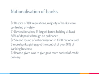 Nationalisation of banks
▷Despite of RBI regulations, majority of banks were
controlled privately
▷Govt nationalised 14 largest banks holding at least
85% of deposits through an ordinance
▷Second round of nationalisation in 1980 nationalised
6 more banks giving govt the control of over 91% of
banking business
▷Reason given was to give govt more control of credit
delivery
 