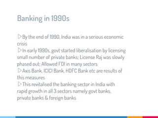 Banking in 1990s
▷By the end of 1990, India was in a serious economic
crisis
▷In early 1990s, govt started liberalisation by licensing
small number of private banks; License Raj was slowly
phased out; Allowed FDI in many sectors
▷Axis Bank, ICICI Bank, HDFC Bank etc are results of
this measures
▷This revitalised the banking sector in India with
rapid growth in all 3 sectors namely govt banks,
private banks & foreign banks
 