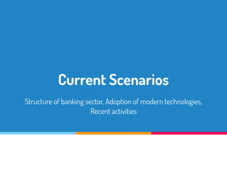 Current Scenarios
Structure of banking sector, Adoption of modern technologies,
Recent activities
 