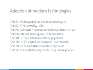 Adoption of modern technologies
▷1984: MICR adopted for standardised cheques
▷1987: ATM started by HSBC
▷1988: Committee on Computerisation in Banks set up
▷1996: Internet Banking started by ICICI Bank
▷2004: RTGS started for real time payments
▷2005: NEFT started for electronic funds transfer
▷2010: IMPS started for immediate payments
▷2016: UPI started for payments using mobile phones
 