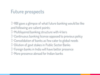 Future prospects
▷RBI gave a glimpse of what future banking would be like
and following are salient points:
▷Multilayered banking structure with 4 tiers
▷Continuous banking license opposed to previous policy
▷Consolidation of banks as few cater to global needs
▷Dilution of govt stakes in Public Sector Banks
▷Foreign banks in India will have better presence
▷More presence abroad for Indian banks
 