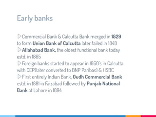 Early banks
▷Commercial Bank & Calcutta Bank merged in 1829
to form Union Bank of Calcutta later failed in 1848
▷Allahabad Bank, the oldest functional bank today
estd. in 1865
▷Foreign banks started to appear in 1860’s in Calcutta
with CEP(later converted to BNP Paribas) & HSBC
▷First entirely Indian Bank, Oudh Commercial Bank
estd. in 1881 in Faizabad followed by Punjab National
Bank at Lahore in 1894
 