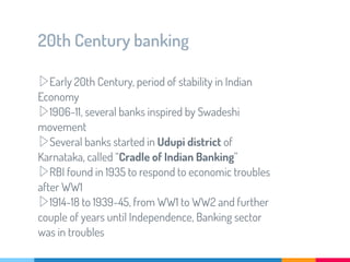 20th Century banking
▷Early 20th Century, period of stability in Indian
Economy
▷1906-11, several banks inspired by Swadeshi
movement
▷Several banks started in Udupi district of
Karnataka, called “Cradle of Indian Banking”
▷RBI found in 1935 to respond to economic troubles
after WW1
▷1914-18 to 1939-45, from WW1 to WW2 and further
couple of years until Independence, Banking sector
was in troubles
 