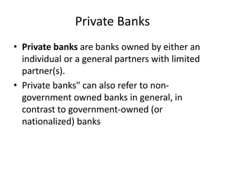 Private Banks
• Private banks are banks owned by either an
individual or a general partners with limited
partner(s).
• Private banks" can also refer to non-
government owned banks in general, in
contrast to government-owned (or
nationalized) banks
 