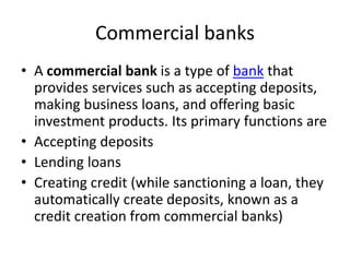 Commercial banks
• A commercial bank is a type of bank that
provides services such as accepting deposits,
making business loans, and offering basic
investment products. Its primary functions are
• Accepting deposits
• Lending loans
• Creating credit (while sanctioning a loan, they
automatically create deposits, known as a
credit creation from commercial banks)
 