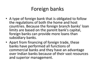 Foreign banks
• A type of foreign bank that is obligated to follow
the regulations of both the home and host
countries. Because the foreign branch banks' loan
limits are based on the parent bank's capital,
foreign banks can provide more loans than
subsidiary banks.
• Apart from financing of foreign trade, these
banks have performed all functions of
commercial banks and they have an advantage
over Indian banks because of their vast resources
and superior management.
 