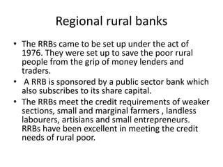 Regional rural banks
• The RRBs came to be set up under the act of
1976. They were set up to save the poor rural
people from the grip of money lenders and
traders.
• A RRB is sponsored by a public sector bank which
also subscribes to its share capital.
• The RRBs meet the credit requirements of weaker
sections, small and marginal farmers , landless
labourers, artisians and small entrepreneurs.
RRBs have been excellent in meeting the credit
needs of rural poor.
 