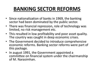 BANKING SECTOR REFORMS
• Since nationalization of banks in 1969, the banking
sector had been dominated by the public sector.
• There was financial repression, role of technology was
limited, no risk management etc.
• This resulted in low profitability and poor asset quality.
The country was caught in deep economic crises.
• The Government decided to introduce comprehensive
economic reforms. Banking sector reforms were part of
this package.
• In august 1991, the Government appointed a
committee on financial system under the chairmanship
of M. Narasimhan.
 