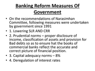 Banking Reform Measures Of
Government
• On the recommendations of Narasimhan
Committee, following measures were undertaken
by government since 1991
• 1. Lowering SLR AND CRR
• 2. Prudential norms – proper disclosure of
income, classification of assets and provision for
Bad debts so as to ensure hat the books of
commercial banks reflect the accurate and
correct picture of financial position.
• 3. Capital adequacy norms – 8%
• 4. Deregulation of interest rates
 