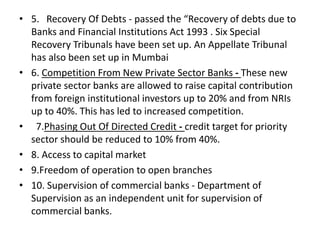 • 5. Recovery Of Debts - passed the “Recovery of debts due to
Banks and Financial Institutions Act 1993 . Six Special
Recovery Tribunals have been set up. An Appellate Tribunal
has also been set up in Mumbai
• 6. Competition From New Private Sector Banks - These new
private sector banks are allowed to raise capital contribution
from foreign institutional investors up to 20% and from NRIs
up to 40%. This has led to increased competition.
• 7.Phasing Out Of Directed Credit - credit target for priority
sector should be reduced to 10% from 40%.
• 8. Access to capital market
• 9.Freedom of operation to open branches
• 10. Supervision of commercial banks - Department of
Supervision as an independent unit for supervision of
commercial banks.
 