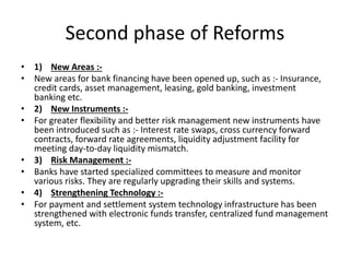 Second phase of Reforms
• 1) New Areas :-
• New areas for bank financing have been opened up, such as :- Insurance,
credit cards, asset management, leasing, gold banking, investment
banking etc.
• 2) New Instruments :-
• For greater flexibility and better risk management new instruments have
been introduced such as :- Interest rate swaps, cross currency forward
contracts, forward rate agreements, liquidity adjustment facility for
meeting day-to-day liquidity mismatch.
• 3) Risk Management :-
• Banks have started specialized committees to measure and monitor
various risks. They are regularly upgrading their skills and systems.
• 4) Strengthening Technology :-
• For payment and settlement system technology infrastructure has been
strengthened with electronic funds transfer, centralized fund management
system, etc.
 