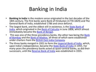 Banking in India
• Banking in India in the modern sense originated in the last decades of the
18th century. The first banks were Bank of Hindustan (1770-1829) and The
General Bank of India, established 1786 and since defunct.
• The largest bank, and the oldest still in existence, is the State Bank of
India, which originated in the Bank of Calcutta in June 1806, which almost
immediately became the Bank of Bengal.
• This was one of the three presidency banks, the other two being the Bank
of Bombay and the Bank of Madras, all three of which were established
under charters from the British East India Company.
• The three banks merged in 1921 to form the Imperial Bank of India, which,
upon India's independence, became the State Bank of India in 1955. For
many years the presidency banks acted as quasi-central banks, as did their
successors, until the Reserve Bank of India was established in 1935.
 