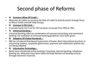 Second phase of Reforms
• 5) Increase Inflow Of Credit :-
• Measures are taken to increase the flow of credit to priority sector through focus
on Micro Credit and Self Help Groups.
• 6) Increase in FDI Limit :-
• In private banks the limit for FDI has been increased from 49% to 74%.
• 7) Universal banking :-
• Universal banking refers to combination of commercial banking and investment
banking. For evolution of universal banking guidelines have been given.
• 8) Adoption Of Global Standards :-
• RBI has introduced Risk Based Supervision of banks. Best international practices in
accounting systems, corporate governance, payment and settlement systems etc.
are being adopted.
• 9) Information Technology :-
• Banks have introduced online banking, E-banking, internet banking, telephone
banking etc. Measures have been taken facilitate delivery of banking services
through electronic channels.
 