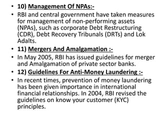 • 10) Management Of NPAs:-
• RBI and central government have taken measures
for management of non-performing assets
(NPAs), such as corporate Debt Restructuring
(CDR), Debt Recovery Tribunals (DRTs) and Lok
Adalts.
• 11) Mergers And Amalgamation :-
• In May 2005, RBI has issued guidelines for merger
and Amalgamation of private sector banks.
• 12) Guidelines For Anti-Money Laundering :-
• In recent times, prevention of money laundering
has been given importance in international
financial relationships. In 2004, RBI revised the
guidelines on know your customer (KYC)
principles.
 