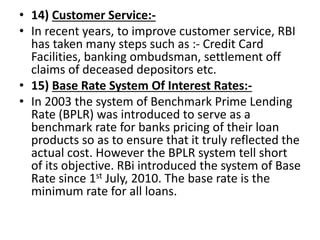 • 14) Customer Service:-
• In recent years, to improve customer service, RBI
has taken many steps such as :- Credit Card
Facilities, banking ombudsman, settlement off
claims of deceased depositors etc.
• 15) Base Rate System Of Interest Rates:-
• In 2003 the system of Benchmark Prime Lending
Rate (BPLR) was introduced to serve as a
benchmark rate for banks pricing of their loan
products so as to ensure that it truly reflected the
actual cost. However the BPLR system tell short
of its objective. RBi introduced the system of Base
Rate since 1st July, 2010. The base rate is the
minimum rate for all loans.
 