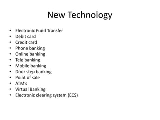New Technology
• Electronic Fund Transfer
• Debit card
• Credit card
• Phone banking
• Online banking
• Tele banking
• Mobile banking
• Door step banking
• Point of sale
• ATM’s
• Virtual Banking
• Electronic clearing system (ECS)
 