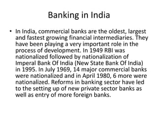 Banking in India
• In India, commercial banks are the oldest, largest
and fastest growing financial intermediaries. They
have been playing a very important role in the
process of development. In 1949 RBI was
nationalized followed by nationalization of
Imperal Bank Of India (New State Bank Of India)
in 1995. In July 1969, 14 major commercial banks
were nationalized and in April 1980, 6 more were
nationalized. Reforms in banking sector have led
to the setting up of new private sector banks as
well as entry of more foreign banks.
 