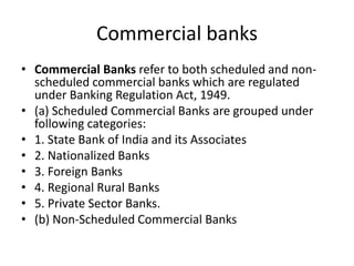 Commercial banks
• Commercial Banks refer to both scheduled and non-
scheduled commercial banks which are regulated
under Banking Regulation Act, 1949.
• (a) Scheduled Commercial Banks are grouped under
following categories:
• 1. State Bank of India and its Associates
• 2. Nationalized Banks
• 3. Foreign Banks
• 4. Regional Rural Banks
• 5. Private Sector Banks.
• (b) Non-Scheduled Commercial Banks
 