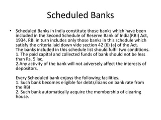 Scheduled Banks
• Scheduled Banks in India constitute those banks which have been
included in the Second Schedule of Reserve Bank of India(RBI) Act,
1934. RBI in turn includes only those banks in this schedule which
satisfy the criteria laid down vide section 42 (6) (a) of the Act.
The banks included in this schedule list should fulfil two conditions.
1. The paid capital and collected funds of bank should not be less
than Rs. 5 lac.
2.Any activity of the bank will not adversely affect the interests of
depositors.
Every Scheduled bank enjoys the following facilities.
1. Such bank becomes eligible for debts/loans on bank rate from
the RBI
2. Such bank automatically acquire the membership of clearing
house.
 