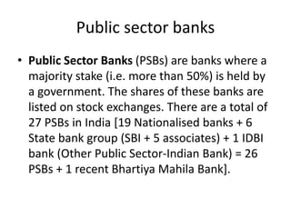 Public sector banks
• Public Sector Banks (PSBs) are banks where a
majority stake (i.e. more than 50%) is held by
a government. The shares of these banks are
listed on stock exchanges. There are a total of
27 PSBs in India [19 Nationalised banks + 6
State bank group (SBI + 5 associates) + 1 IDBI
bank (Other Public Sector-Indian Bank) = 26
PSBs + 1 recent Bhartiya Mahila Bank].
 