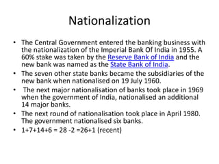 Nationalization
• The Central Government entered the banking business with
the nationalization of the Imperial Bank Of India in 1955. A
60% stake was taken by the Reserve Bank of India and the
new bank was named as the State Bank of India.
• The seven other state banks became the subsidiaries of the
new bank when nationalised on 19 July 1960.
• The next major nationalisation of banks took place in 1969
when the government of India, nationalised an additional
14 major banks.
• The next round of nationalisation took place in April 1980.
The government nationalised six banks.
• 1+7+14+6 = 28 -2 =26+1 (recent)
 