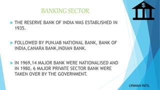 BANKING SECTOR
 THE RESERVE BANK OF INDIA WAS ESTABLISHED IN
1935.
 FOLLOWED BY PUNJAB NATIONAL BANK, BANK OF
INDIA,CANARA BANK,INDIAN BANK.
 IN 1969,14 MAJOR BANK WERE NATIONALISED AND
IN 1980, 6 MAJOR PRIVATE SECTOR BANK WERE
TAKEN OVER BY THE GOVERNMENT.
©PAWAN PATIL
 