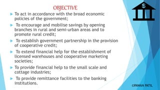 OBJECTIVE
 To act in accordance with the broad economic
policies of the government;
 To encourage and mobilise savings by opening
branches in rural and semi-urban areas and to
promote rural credit;
 To establish government partnership in the provision
of cooperative credit;
 To extend financial help for the establishment of
licensed warehouses and cooperative marketing
societies;
 To provide financial help to the small scale and
cottage industries;
 To provide remittance facilities to the banking
institutions. ©PAWAN PATIL
 