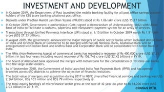 INVESTMENT AND DEVELOPMENT
 In October 2019, the Department of Post launched the mobile banking facility for all post office savings account
holders of the CBS (core banking solutions) post office.
 Deposits under Pradhan Mantri Jan Dhan Yojana (PMJDY) stood at Rs 1.06 lakh crore (US$ 15.17 billion
 In October 2019, Government e-Marketplace (GeM) signed a Memorandum of Understanding (MoU) with Union
Bank of India to facilitate a cashless, paperless and transparent payment system for an array of services.
 Transactions through Unified Payments Interface (UPI) stood at 1.15 billion in October 2019 worth Rs 1.91 lakh
crore (US$ 27.33 billion).
 In August 2019, the government announced the major mergers of public sector banks which included United Bank
of India and Oriental Bank of Commerce to be merged with Punjab National Bank, Allahabad Bank will be
amalgamated with Indian Bank and Andhra Bank and Corporation Bank will be consolidated with Union Bank of
India.
 The NPAs (Non-Performing Assets) of commercial banks has recorded a recovery of Rs 400,000 crore (US$ 57.23
billion) in last four years including record recovery of Rs 156,746 crore (US$ 22.42 billion) in FY19.
 The board of Allahabad bank approved the merger with Indian bank for the consolidation of 10 state-run banks
into the large-scale lenders.
 As of September 2018, the Government of India launched India Post Payments Bank (IPPB) and has opened
branches across 650 districts to achieve the objective of financial inclusion.
 The total value of mergers and acquisition during 2017 in NBFC diversified financial services and banking was US$
2,564 billion, US$ 103 million and US$ 79 million respectively @.
 The total equity funding's of microfinance sector grew at the rate of 42 year-on-year to Rs 14,206 crore (US$
2.03 billion) in 2018-19. ©PAWAN PATIL
 