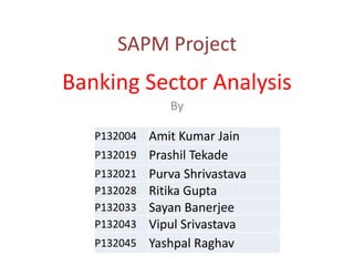 SAPM Project

Banking Sector Analysis
By
P132004
P132019
P132021
P132028
P132033
P132043
P132045

Amit Kumar Jain
Prashil Tekade
Purva Shrivastava
Ritika Gupta
Sayan Banerjee
Vipul Srivastava
Yashpal Raghav

 