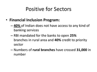 Positive for Sectors
• Financial Inclusion Program:
– 40% of Indian does not have access to any kind of
banking services
– RBI mandated for the banks to open 25%
branches in rural area and 40% credit to priority
sector
– Numbers of rural branches have crossed 31,000 in
number

 