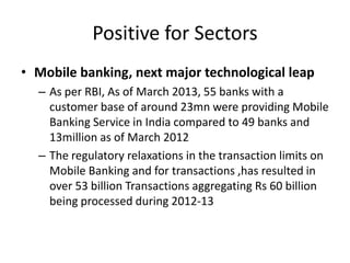 Positive for Sectors
• Mobile banking, next major technological leap
– As per RBI, As of March 2013, 55 banks with a
customer base of around 23mn were providing Mobile
Banking Service in India compared to 49 banks and
13million as of March 2012
– The regulatory relaxations in the transaction limits on
Mobile Banking and for transactions ,has resulted in
over 53 billion Transactions aggregating Rs 60 billion
being processed during 2012-13

 