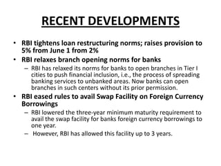 RECENT DEVELOPMENTS
• RBI tightens loan restructuring norms; raises provision to
5% from June 1 from 2%
• RBI relaxes branch opening norms for banks
– RBI has relaxed its norms for banks to open branches in Tier I
cities to push financial inclusion, i.e., the process of spreading
banking services to unbanked areas. Now banks can open
branches in such centers without its prior permission.

• RBI eased rules to avail Swap Facility on Foreign Currency
Borrowings
– RBI lowered the three-year minimum maturity requirement to
avail the swap facility for banks foreign currency borrowings to
one year.
– However, RBI has allowed this facility up to 3 years.

 