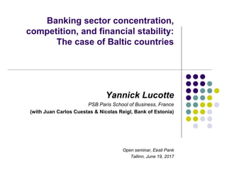 Banking sector concentration,
competition, and financial stability:
The case of Baltic countries
Yannick Lucotte
PSB Paris School of Business, France
(with Juan Carlos Cuestas & Nicolas Reigl, Bank of Estonia)
Open seminar, Eesti Pank
Tallinn, June 19, 2017
 