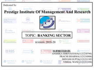 Dedicated To:
Prestige Institute Of Management And Research
TOPIC: BANKING SECTOR
SESSION: 2018-20
SUBMITTED BY
ANSHIKA SHRIVASTAVA(1121210798)
PRACHI SHARMA(1121210906)
SHIVAM GUPTA(1121211185)
VISHAL WANI (1121211358)
 
