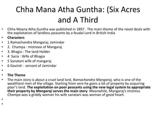 Chha Mana Atha Guntha: (Six Acres
and A Third
• Chha Maana Atha Guntha was published in 1897 . The main theme of the novel deals with
the exploitation of landless peasants by a feudal Lord in British India
• Characters
• 1.Ramachandra Mangaraj; Jamindar
• 2. Champa : mistreee of Mangaraj
• 3. Bhagia : The land Holder
• 4 Saria : Wife of Bhagia
• 5 Sanatani wife of mangaraj
• 6 Govind : servant of Jamindar
•
• The Theme
• The main story is about a cruel land lord, Ramachandra Mangaraj, who is one of the
wealthiest men of the village. Starting from zero he gains a lot of property by acquiring
poor’s land. The exploitation on poor peasants using the new legal system to appropriate
their property by Mangaraj serves the main story. Meanwhile, Mangaraj’s mistress
Champa was a griddy woman his wife sanatani was woman of good heart.
•
•
 